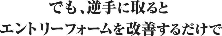 でも、逆手に取るとエントリーフォームを改善するだけで