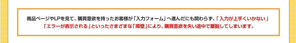 商品ページやLPを見て、購買意欲を持ったお客様が｢入力フォーム｣へ進んだにも関わらず、「入力が上手くいかない」「エラーが表示される」といったさまざまな｢障壁｣により、購買意欲を失い途中で離脱してしまいます。