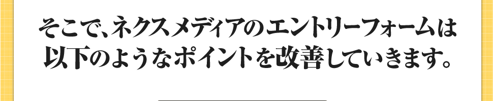 そこで、ネクスメディアのエントリーフォームは以下のようなポイントを改善していきます｡