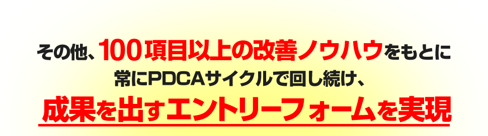 その他、100項目以上の改善ノウハウをもとに常にPDCAサイクルで回し続け、成果を出すエントリーフォームを実現