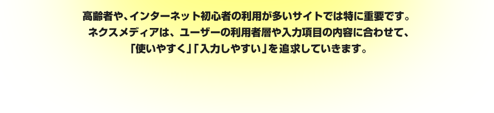 高齢者や、インターネット初心者の利用が多いサイトでは特に重要です。ネクスメディアは、ユーザーの利用者層や入力項目の内容に合わせて、「使いやすく」「入力しやすい」を追求していきます。